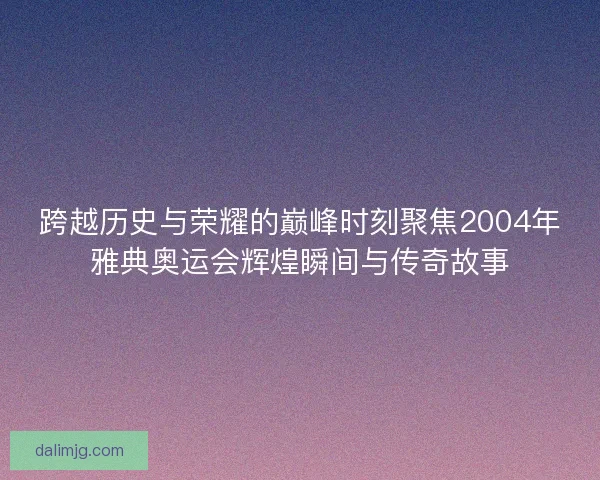 跨越历史与荣耀的巅峰时刻聚焦2004年雅典奥运会辉煌瞬间与传奇故事