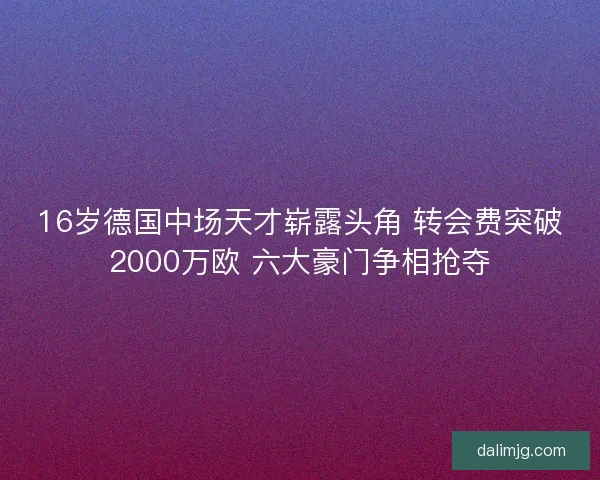 16岁德国中场天才崭露头角 转会费突破2000万欧 六大豪门争相抢夺