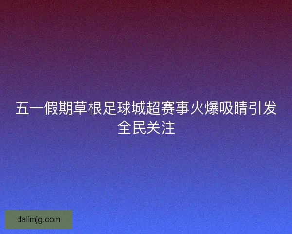 五一假期草根足球城超赛事火爆吸睛引发全民关注