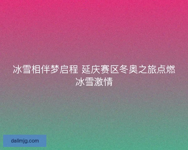 冰雪相伴梦启程 延庆赛区冬奥之旅点燃冰雪激情