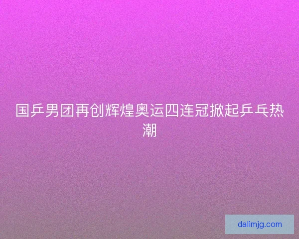 国乒男团再创辉煌奥运四连冠掀起乒乓热潮
