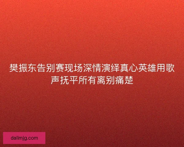 樊振东告别赛现场深情演绎真心英雄用歌声抚平所有离别痛楚