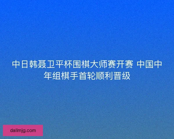 中日韩聂卫平杯围棋大师赛开赛 中国中年组棋手首轮顺利晋级