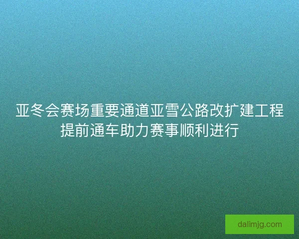 亚冬会赛场重要通道亚雪公路改扩建工程提前通车助力赛事顺利进行