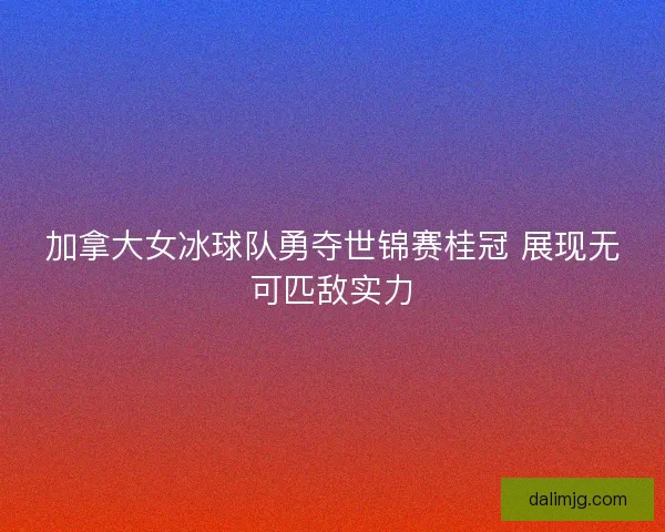 加拿大女冰球队勇夺世锦赛桂冠 展现无可匹敌实力