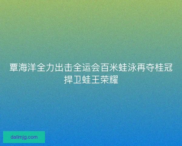 覃海洋全力出击全运会百米蛙泳再夺桂冠捍卫蛙王荣耀 覃海洋全力出击全运会百米蛙泳再夺桂冠捍卫蛙王荣耀