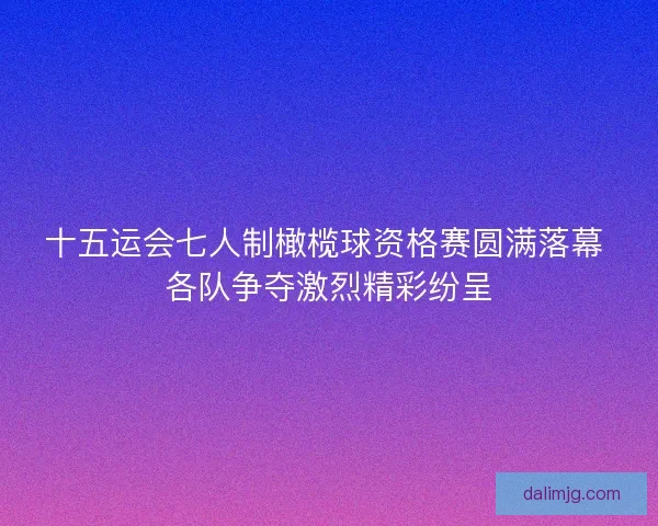 十五运会七人制橄榄球资格赛圆满落幕 各队争夺激烈精彩纷呈