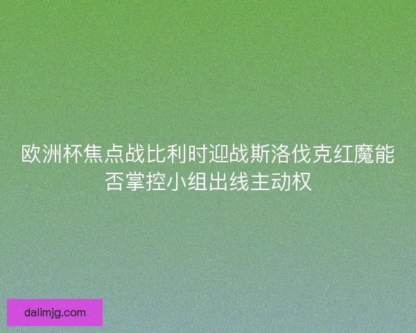 欧洲杯焦点战比利时迎战斯洛伐克红魔能否掌控小组出线主动权