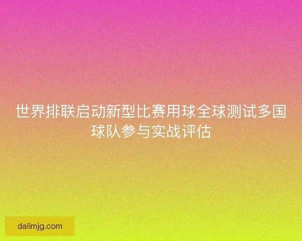 世界排联启动新型比赛用球全球测试多国球队参与实战评估 世界排联启动新型比赛用球全球测试多国球队参与实战评估