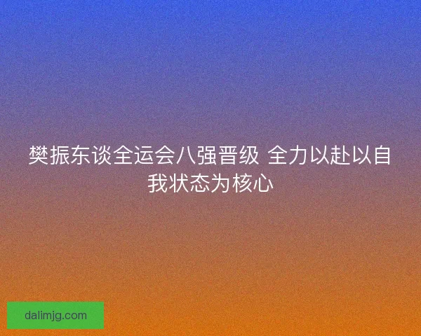 樊振东谈全运会八强晋级 全力以赴以自我状态为核心