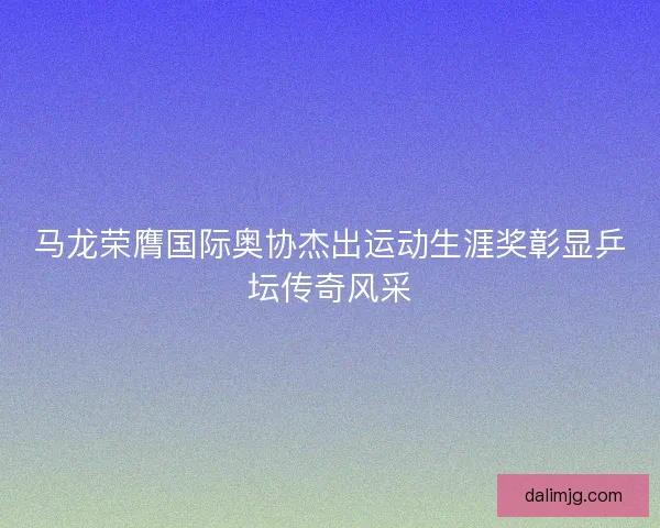 马龙荣膺国际奥协杰出运动生涯奖彰显乒坛传奇风采