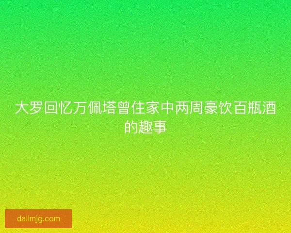大罗回忆万佩塔曾住家中两周豪饮百瓶酒的趣事