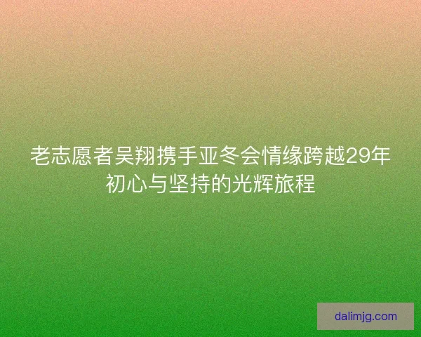 老志愿者吴翔携手亚冬会情缘跨越29年初心与坚持的光辉旅程 老志愿者吴翔携手亚冬会情缘跨越29年初心与坚持的光辉旅程