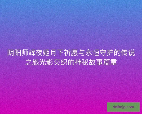 阴阳师辉夜姬月下祈愿与永恒守护的传说之旅光影交织的神秘故事篇章 阴阳师辉夜姬月下祈愿与永恒守护的传说之旅光影交织的神秘故事篇章