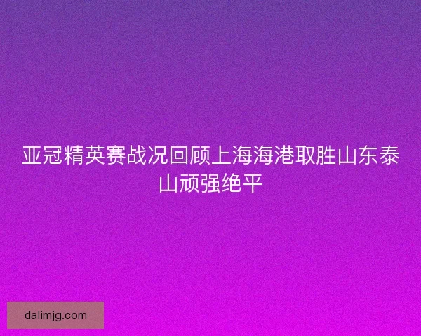 亚冠精英赛战况回顾上海海港取胜山东泰山顽强绝平 亚冠精英赛战况回顾上海海港取胜山东泰山顽强绝平