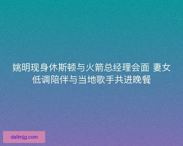 姚明现身休斯顿与火箭总经理会面 妻女低调陪伴与当地歌手共进晚餐